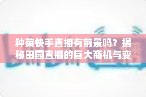 种菜快手直播有前景吗？揭秘田园直播的巨大商机与变现之道