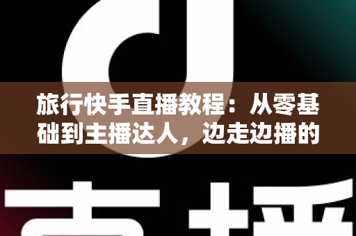 旅行快手直播教程：从零基础到主播达人，边走边播的涨粉与变现全攻略
