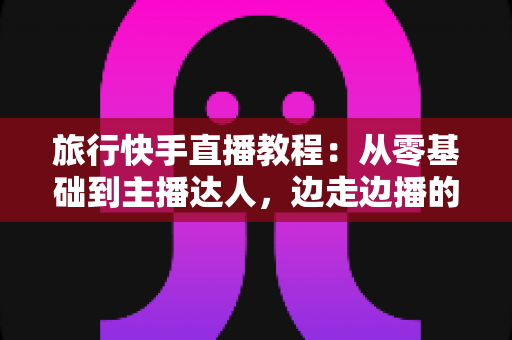 旅行快手直播教程：从零基础到主播达人，边走边播的涨粉与变现全攻略