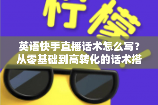 英语快手直播话术怎么写?从零基础到高转化的话术搭建全攻略 英语快手直播话术怎么写?从零基础到高转化的话术搭建全攻略