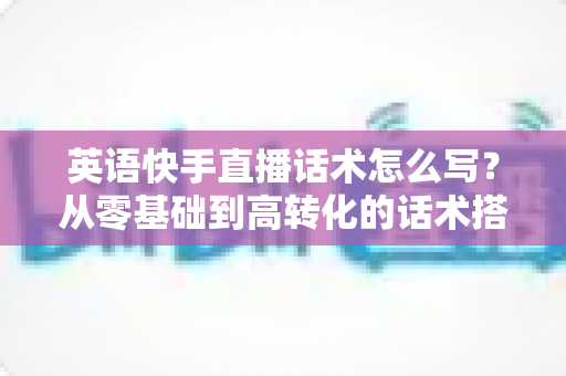 英语快手直播话术怎么写?从零基础到高转化的话术搭建全攻略 英语快手直播话术怎么写?从零基础到高转化的话术搭建全攻略