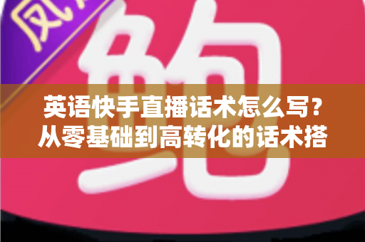 英语快手直播话术怎么写?从零基础到高转化的话术搭建全攻略 英语快手直播话术怎么写?从零基础到高转化的话术搭建全攻略