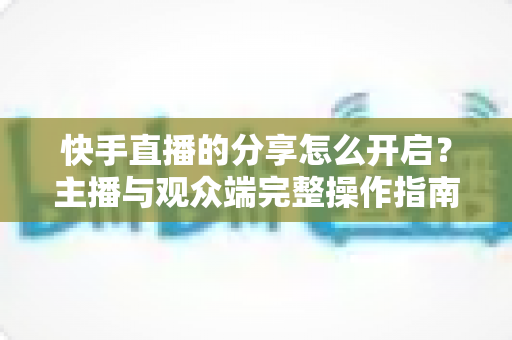 快手直播的分享怎么开启？主播与观众端完整操作指南及涨粉实用技巧