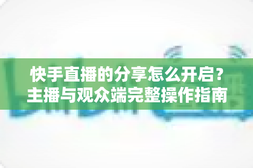 快手直播的分享怎么开启？主播与观众端完整操作指南及涨粉实用技巧