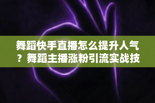 舞蹈快手直播怎么提升人气？舞蹈主播涨粉引流实战技巧全解析