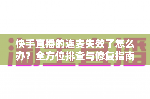 快手直播的连麦失效了怎么办?全方位排查与修复指南,快速找回流畅连麦体验 快手直播的连麦失效了怎么办?全方位排查与修复指南,快速找回流畅连麦体验