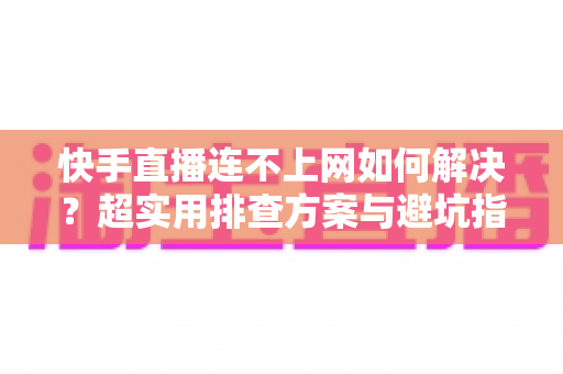 快手直播连不上网如何解决？超实用排查方案与避坑指南全解析