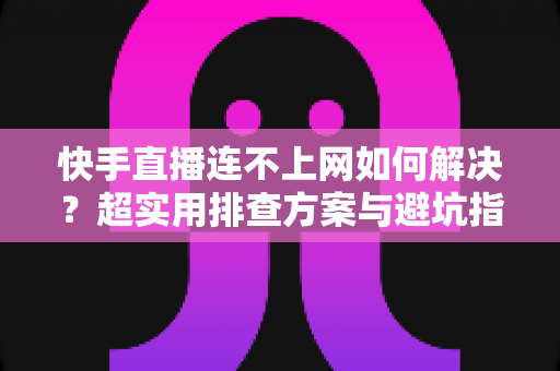 快手直播连不上网如何解决？超实用排查方案与避坑指南全解析