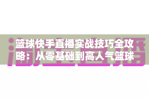 篮球快手直播实战技巧全攻略:从零基础到高人气篮球主播的进阶秘籍 篮球快手直播实战技巧全攻略:从零基础到高人气篮球主播的进阶秘籍