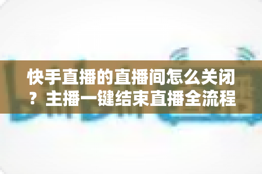 快手直播的直播间怎么关闭？主播一键结束直播全流程实用指南（附常见问题解答）