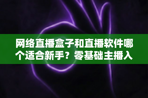 网络直播盒子和直播软件哪个适合新手?零基础主播入门设备与工具选择全攻略 网络直播盒子和直播软件哪个适合新手?零基础主播入门设备与工具选择全攻略