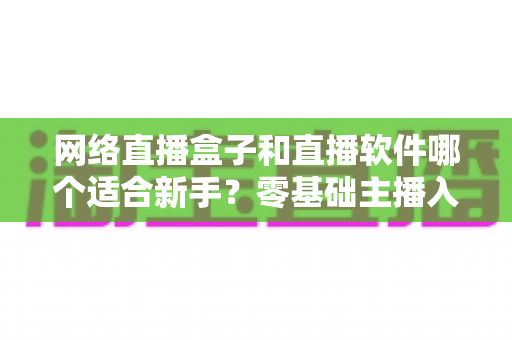 网络直播盒子和直播软件哪个适合新手?零基础主播入门设备与工具选择全攻略 网络直播盒子和直播软件哪个适合新手?零基础主播入门设备与工具选择全攻略
