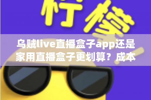 乌贼live直播盒子app还是家用直播盒子更划算？成本、体验、适配人群全维度深度对比指南
