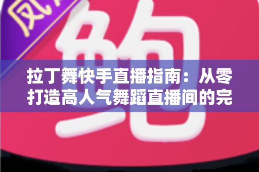 拉丁舞快手直播指南：从零打造高人气舞蹈直播间的完整攻略
