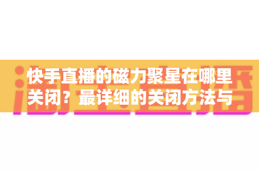 快手直播的磁力聚星在哪里关闭?最详细的关闭方法与常见问题一站式解答指南 快手直播的磁力聚星在哪里关闭?最详细的关闭方法与常见问题一站式解答指南