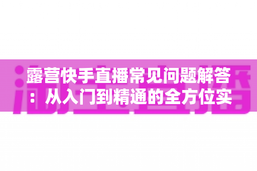 露营快手直播常见问题解答：从入门到精通的全方位实战指南