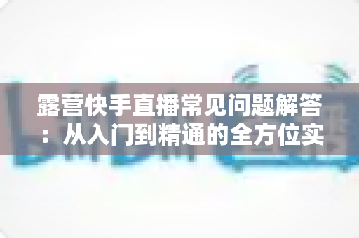 露营快手直播常见问题解答：从入门到精通的全方位实战指南