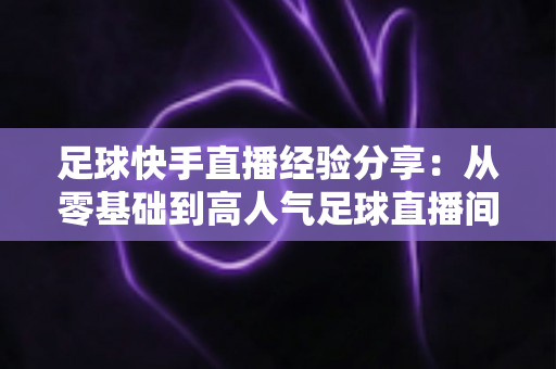 足球快手直播经验分享:从零基础到高人气足球直播间的实战成长指南 足球快手直播经验分享:从零基础到高人气足球直播间的实战成长指南