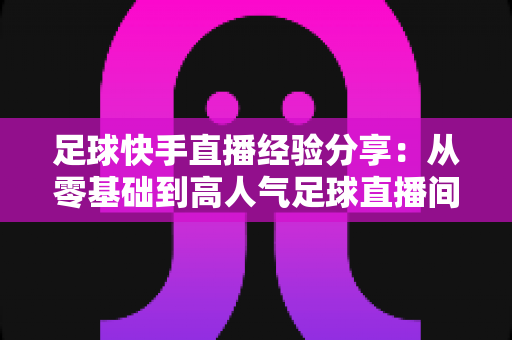足球快手直播经验分享:从零基础到高人气足球直播间的实战成长指南 足球快手直播经验分享:从零基础到高人气足球直播间的实战成长指南