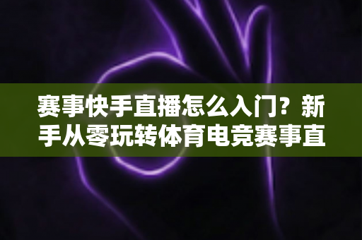 赛事快手直播怎么入门？新手从零玩转体育电竞赛事直播的完整指南