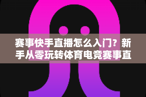 赛事快手直播怎么入门？新手从零玩转体育电竞赛事直播的完整指南