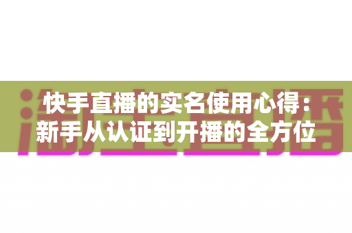快手直播的实名使用心得：新手从认证到开播的全方位实战指南