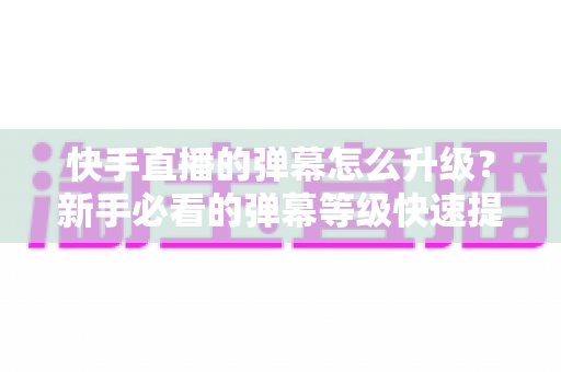 快手直播的弹幕怎么升级？新手必看的弹幕等级快速提升全攻略