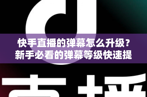 快手直播的弹幕怎么升级？新手必看的弹幕等级快速提升全攻略
