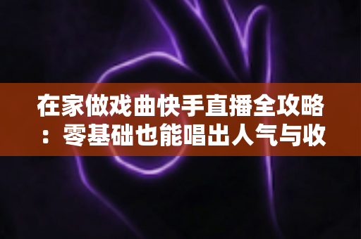 在家做戏曲快手直播全攻略：零基础也能唱出人气与收益的实操指南