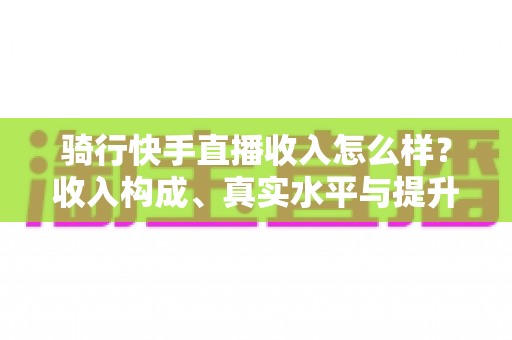 骑行快手直播收入怎么样?收入构成、真实水平与提升方法全解析 骑行快手直播收入怎么样?收入构成、真实水平与提升方法全解析