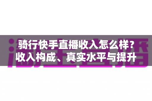 骑行快手直播收入怎么样?收入构成、真实水平与提升方法全解析 骑行快手直播收入怎么样?收入构成、真实水平与提升方法全解析