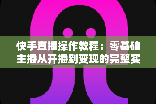 快手直播操作教程:零基础主播从开播到变现的完整实战指南 快手直播操作教程:零基础主播从开播到变现的完整实战指南