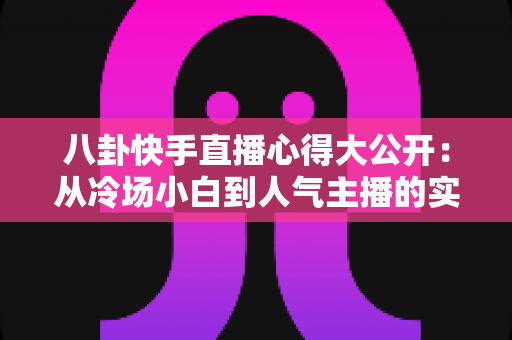 八卦快手直播心得大公开：从冷场小白到人气主播的实战经验全解析