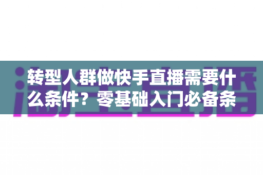转型人群做快手直播需要什么条件?零基础入门必备条件、设备清单与实操准备全攻略 转型人群做快手直播需要什么条件?零基础入门必备条件、设备清单与实操准备全攻略