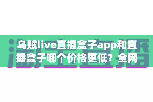 乌贼live直播盒子app和直播盒子哪个价格更低?全网价格对比与省钱选购全攻略 乌贼live直播盒子app和直播盒子哪个价格更低?全网价格对比与省钱选购全攻略