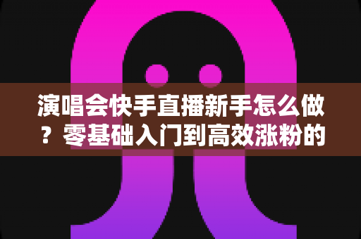 演唱会快手直播新手怎么做？零基础入门到高效涨粉的实战全攻略