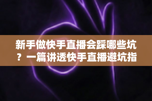 新手做快手直播会踩哪些坑？一篇讲透快手直播避坑指南，帮你少走弯路、快速起号