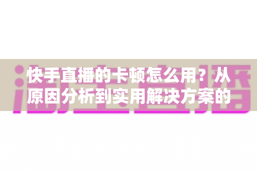 快手直播的卡顿怎么用?从原因分析到实用解决方案的完整优化指南 快手直播的卡顿怎么用?从原因分析到实用解决方案的完整优化指南