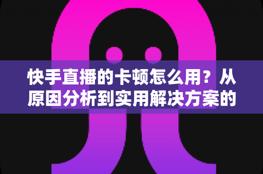 快手直播的卡顿怎么用?从原因分析到实用解决方案的完整优化指南 快手直播的卡顿怎么用?从原因分析到实用解决方案的完整优化指南
