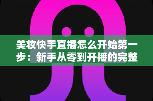 美妆快手直播怎么开始第一步：新手从零到开播的完整实操指南