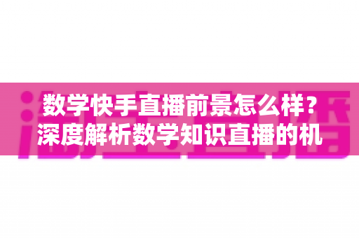 数学快手直播前景怎么样？深度解析数学知识直播的机遇、变现路径与实战指南