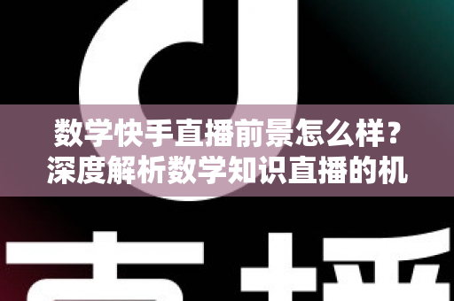 数学快手直播前景怎么样？深度解析数学知识直播的机遇、变现路径与实战指南