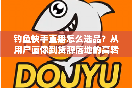 钓鱼快手直播怎么选品?从用户画像到货源落地的高转化选品实战指南 钓鱼快手直播怎么选品?从用户画像到货源落地的高转化选品实战指南