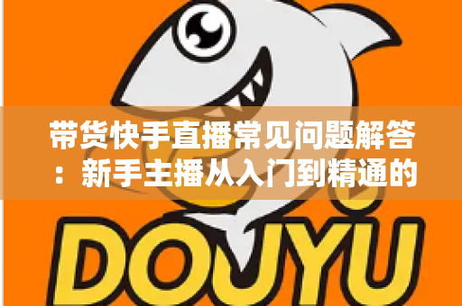 带货快手直播常见问题解答：新手主播从入门到精通的实战避坑指南