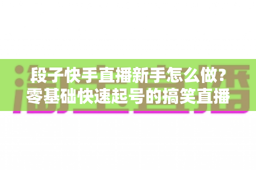 段子快手直播新手怎么做?零基础快速起号的搞笑直播全攻略 段子快手直播新手怎么做?零基础快速起号的搞笑直播全攻略