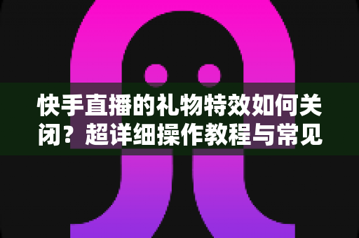 快手直播的礼物特效如何关闭?超详细操作教程与常见问题全解析 快手直播的礼物特效如何关闭?超详细操作教程与常见问题全解析