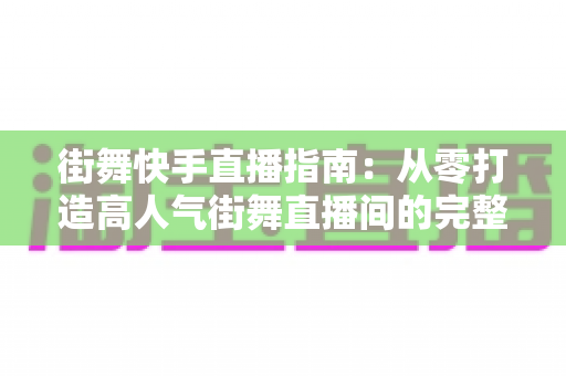 街舞快手直播指南：从零打造高人气街舞直播间的完整实战攻略