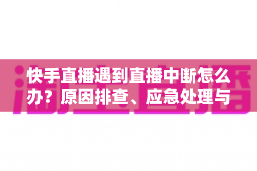 快手直播遇到直播中断怎么办？原因排查、应急处理与预防措施全指南