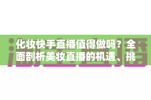 化妆快手直播值得做吗？全面剖析美妆直播的机遇、挑战与变现之道