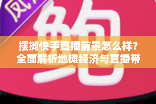 摆摊快手直播前景怎么样？全面解析地摊经济与直播带货融合的创业新风口与赚钱机遇